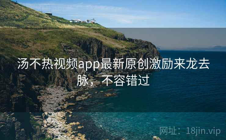 汤不热视频app最新原创激励来龙去脉,不容错过