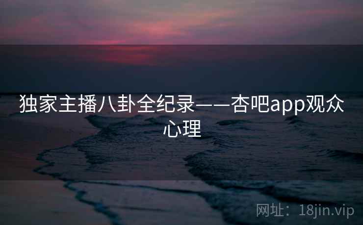 独家主播八卦全纪录——杏吧app观众心理