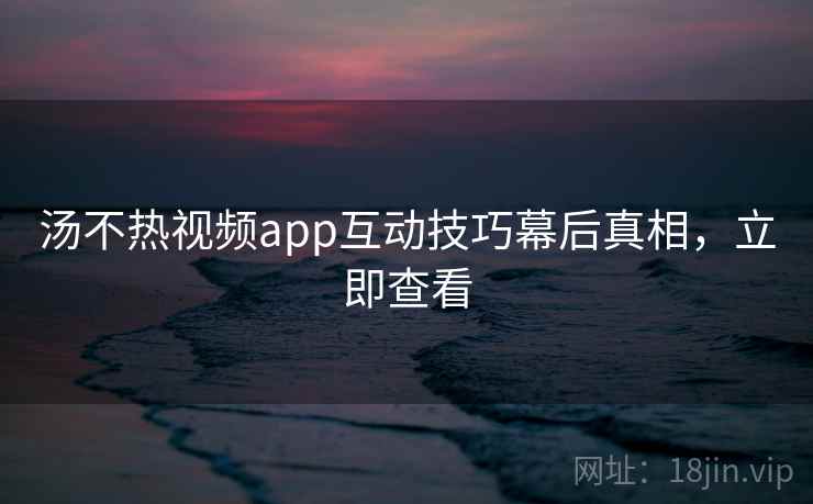 汤不热视频app互动技巧幕后真相,立即查看