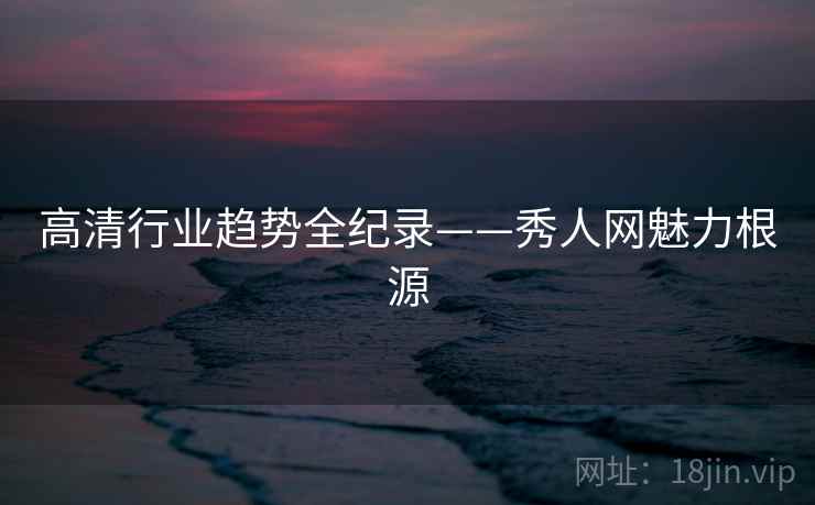高清行业趋势全纪录——秀人网魅力根源