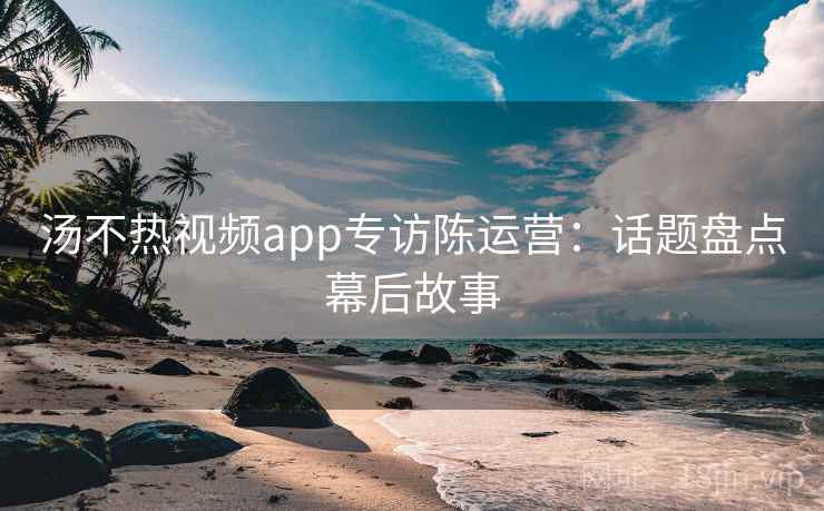 汤不热视频app专访陈运营：话题盘点幕后故事
