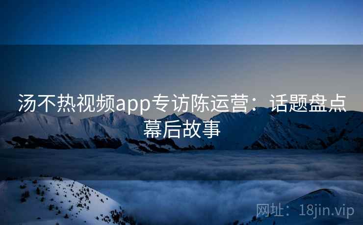 汤不热视频app专访陈运营:话题盘点幕后故事