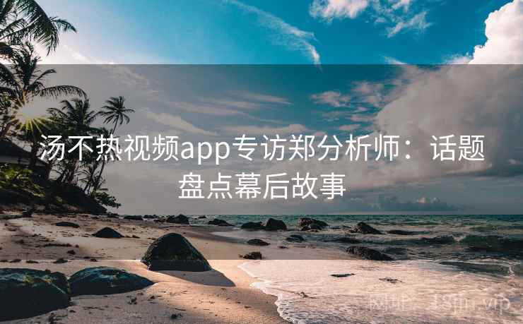 汤不热视频app专访郑分析师：话题盘点幕后故事