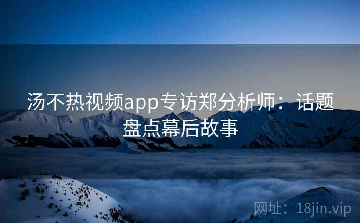 汤不热视频app专访郑分析师:话题盘点幕后故事