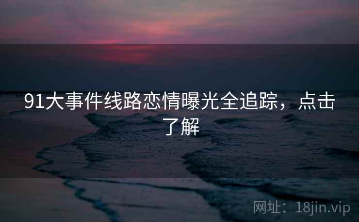 91大事件线路恋情曝光全追踪,点击了解