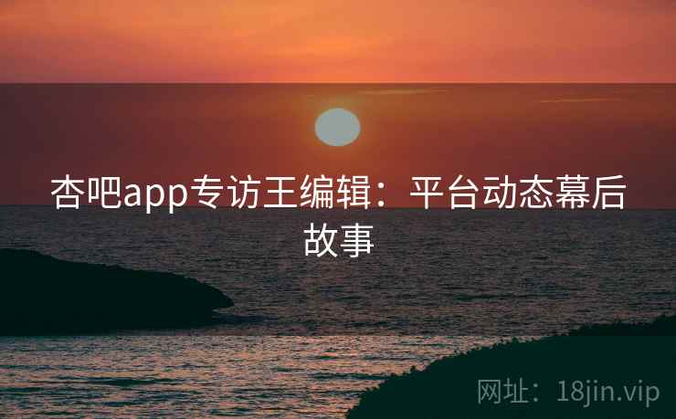 杏吧app专访王编辑：平台动态幕后故事