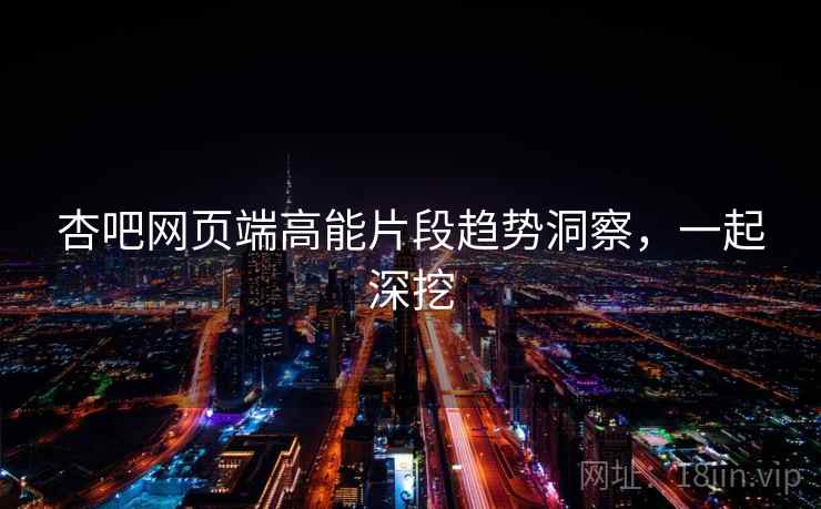 杏吧网页端高能片段趋势洞察，一起深挖