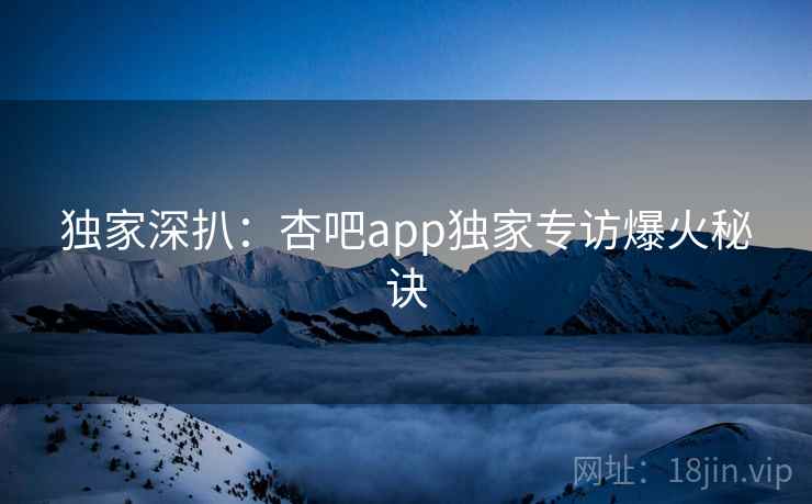 独家深扒:杏吧app独家专访爆火秘诀