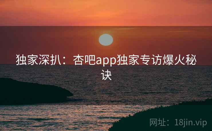 独家深扒：杏吧app独家专访爆火秘诀