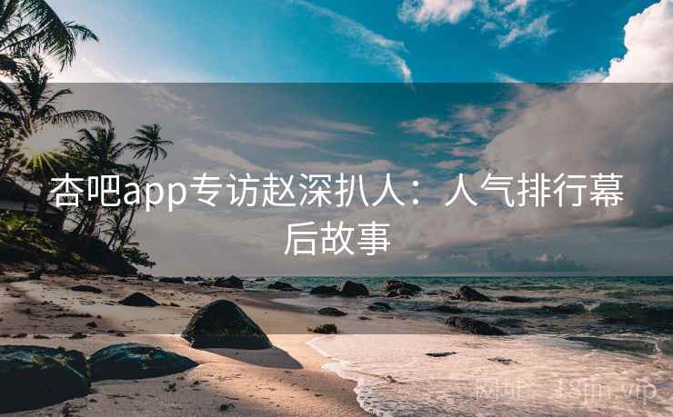 杏吧app专访赵深扒人:人气排行幕后故事