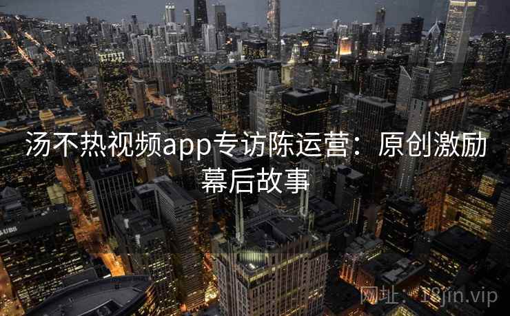 汤不热视频app专访陈运营:原创激励幕后故事